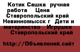 Котик Сашка (ручная работа) › Цена ­ 4 000 - Ставропольский край, Невинномысск г. Дети и материнство » Игрушки   . Ставропольский край